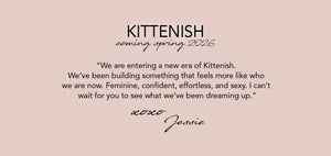 KITTENISH: Coming Spring 2026
“We are entering a new era of Kittenish. 
We’ve been building something that feels 
more like who we are now. Feminine, confident,  effortless, and sexy. I can’t wait for you to  see what we’ve been dreaming up.”
xoxo, Jessie